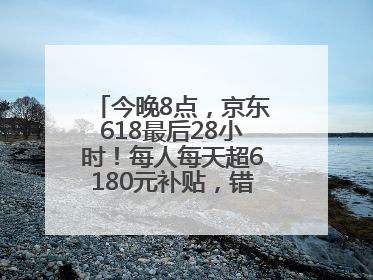今晚8点，京东618最后28小时！每人每天超6180元补贴，错过等明年！