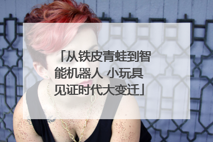 从铁皮青蛙到智能机器人 小玩具见证时代大变迁