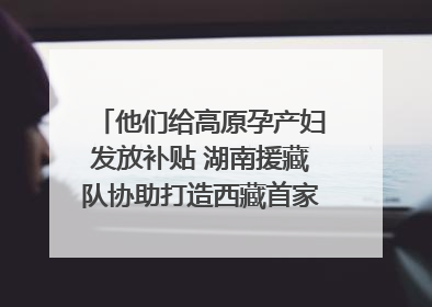 他们给高原孕产妇发放补贴 湖南援藏队协助打造西藏首家高原产儿协同中心