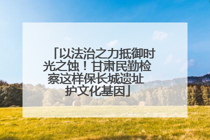 以法治之力抵御时光之蚀！甘肃民勤检察这样保长城遗址 护文化基因