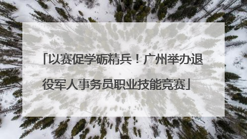 以赛促学砺精兵！广州举办退役军人事务员职业技能竞赛