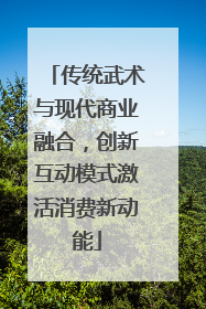 传统武术与现代商业融合，创新互动模式激活消费新动能