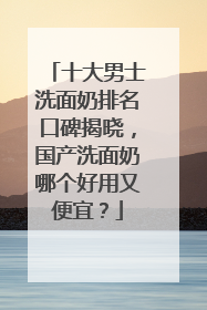 十大男士洗面奶排名口碑揭晓，国产洗面奶哪个好用又便宜？