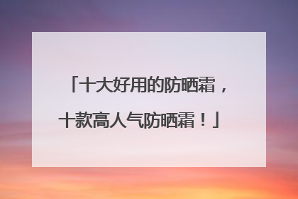 十大好用的防晒霜，十款高人气防晒霜！