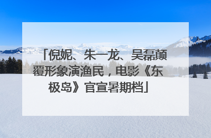 倪妮、朱一龙、吴磊颠覆形象演渔民，电影《东极岛》官宣暑期档