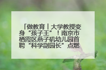 做教育︱大学教授变身“孩子王”！南京市栖霞区燕子矶幼儿园首聘“科学副园长”点燃萌娃科学梦