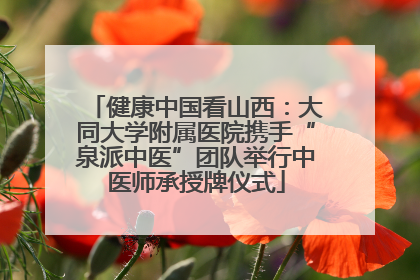 健康中国看山西：大同大学附属医院携手“泉派中医”团队举行中医师承授牌仪式