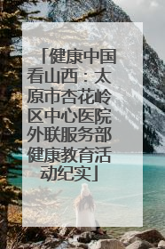 健康中国看山西：太原市杏花岭区中心医院外联服务部健康教育活动纪实