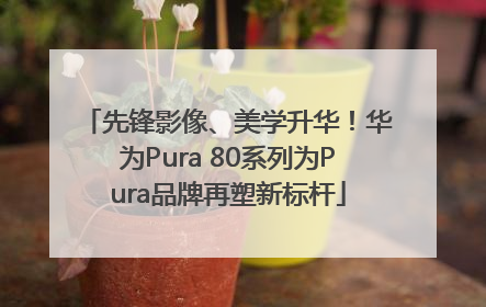 先锋影像、美学升华！华为Pura 80系列为Pura品牌再塑新标杆