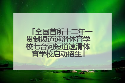 全国首所十二年一贯制短道速滑体育学校七台河短道速滑体育学校启动招生