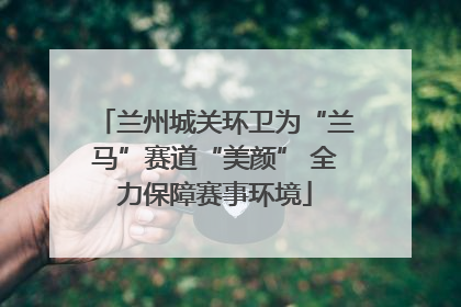 兰州城关环卫为“兰马”赛道“美颜” 全力保障赛事环境