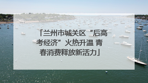 兰州市城关区“后高考经济”火热升温 青春消费释放新活力