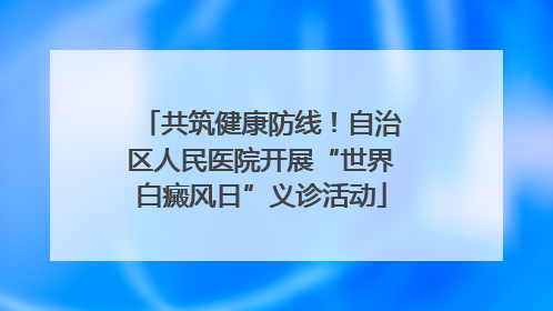 共筑健康防线！自治区人民医院开展“世界白癜风日”义诊活动