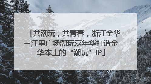 共潮玩，共青春，浙江金华三江里广场潮玩嘉年华打造金华本土的“潮玩”IP