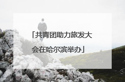 共青团助力旅发大会在哈尔滨举办