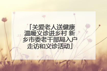 关爱老人送健康 温暖义诊进乡村 新乡市委老干部局入户走访和义诊活动