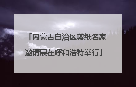 内蒙古自治区剪纸名家邀请展在呼和浩特举行