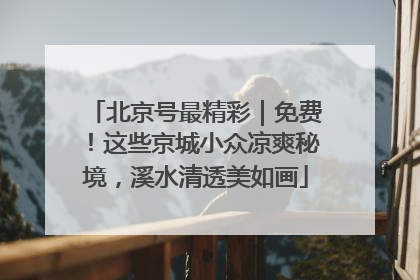 北京号最精彩｜免费！这些京城小众凉爽秘境，溪水清透美如画