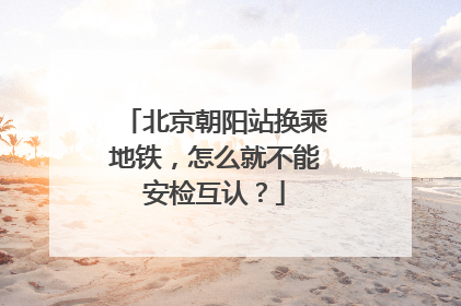 北京朝阳站换乘地铁，怎么就不能安检互认？