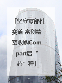 坚守零部件赛道 富创精密收购Compart启“芯”程