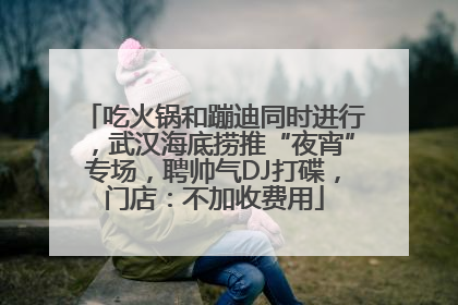吃火锅和蹦迪同时进行，武汉海底捞推“夜宵”专场，聘帅气DJ打碟，门店：不加收费用