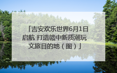 吉安欢乐世界6月1日启航 打造赣中新质潮玩文旅目的地（图）