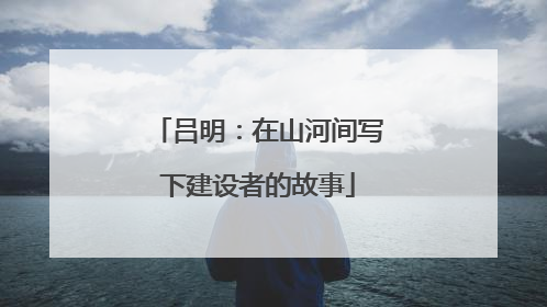 吕明：在山河间写下建设者的故事