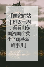 国资驿站｜过去一周，看看山东国资国企发生了哪些新鲜事儿
