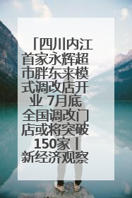四川内江首家永辉超市胖东来模式调改店开业 7月底全国调改门店或将突破150家丨新经济观察