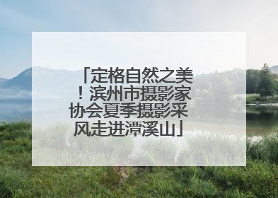 定格自然之美！滨州市摄影家协会夏季摄影采风走进潭溪山