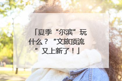 夏季“尔滨”玩什么？“文旅顶流”又上新了！