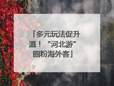 多元玩法促升温！“河北游”圈粉海外客