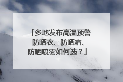 多地发布高温预警 防晒衣、防晒霜、防晒喷雾如何选？