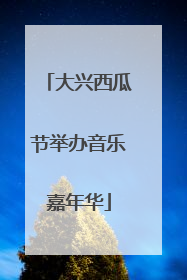 大兴西瓜节举办音乐嘉年华