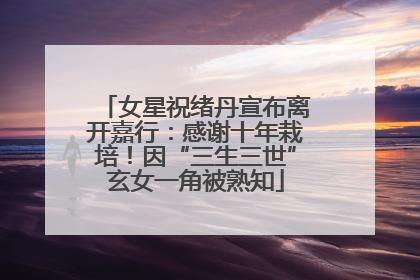 女星祝绪丹宣布离开嘉行：感谢十年栽培！因“三生三世”玄女一角被熟知