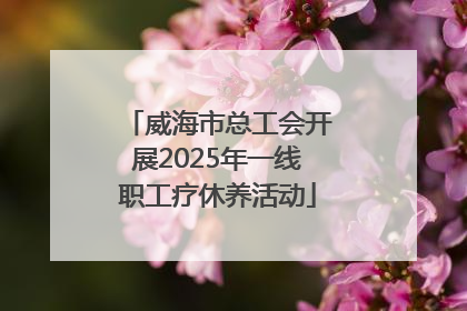 威海市总工会开展2025年一线职工疗休养活动
