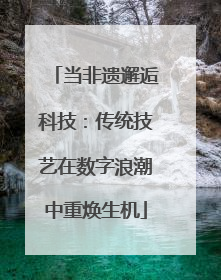 当非遗邂逅科技：传统技艺在数字浪潮中重焕生机