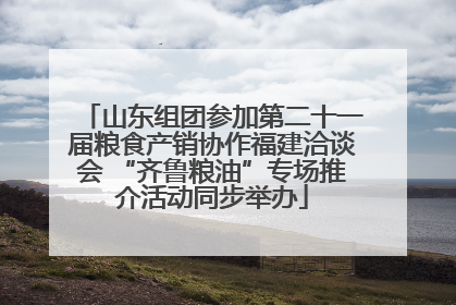 山东组团参加第二十一届粮食产销协作福建洽谈会 “齐鲁粮油”专场推介活动同步举办