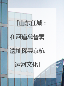 山东任城：在河道总督署遗址探寻京杭运河文化