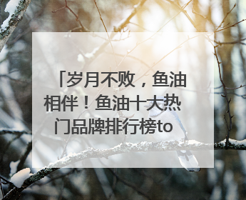 岁月不败，鱼油相伴！鱼油十大热门品牌排行榜top10曝光