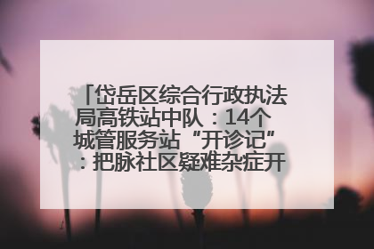 岱岳区综合行政执法局高铁站中队：14个城管服务站“开诊记”：把脉社区疑难杂症开出治理良方