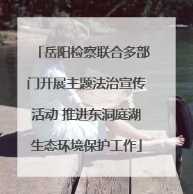 岳阳检察联合多部门开展主题法治宣传活动 推进东洞庭湖生态环境保护工作