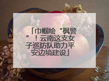 巾帼绘“枫警”！云南这支女子巡防队助力平安边境建设