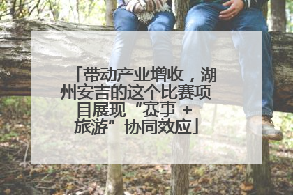 带动产业增收，湖州安吉的这个比赛项目展现“赛事 + 旅游”协同效应