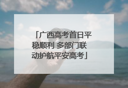 广西高考首日平稳顺利 多部门联动护航平安高考