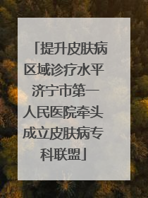 提升皮肤病区域诊疗水平 济宁市第一人民医院牵头成立皮肤病专科联盟