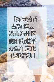 探寻药香古韵 连云港市海州区朐阳街道举办端午文化传承活动