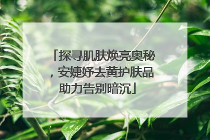 探寻肌肤焕亮奥秘，安婕妤去黄护肤品助力告别暗沉