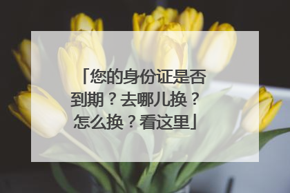 您的身份证是否到期？去哪儿换？怎么换？看这里