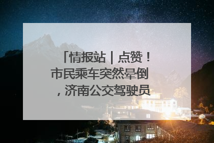 情报站｜点赞！市民乘车突然晕倒，济南公交驾驶员和乘客热心相助